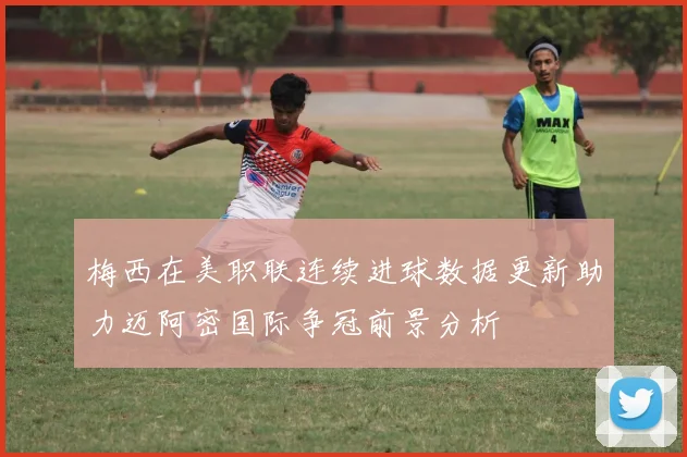 梅西在美职联连续进球数据更新助力迈阿密国际争冠前景分析