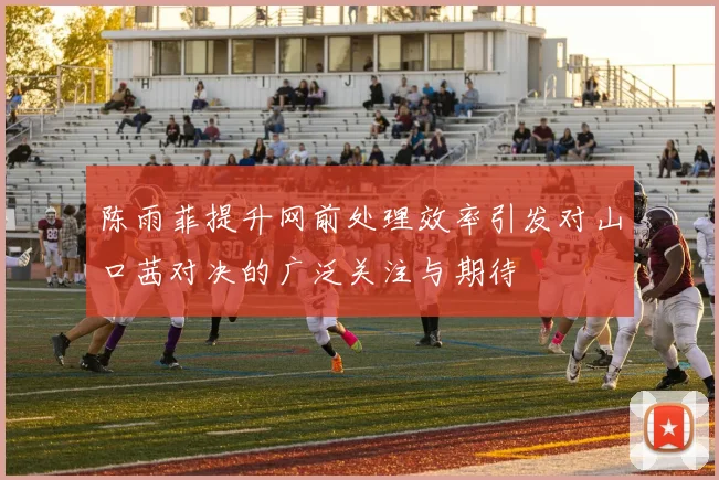 陈雨菲提升网前处理效率引发对山口茜对决的广泛关注与期待