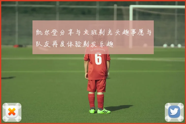 凯尔登分享与文班剃光头趣事愿与队友再度体验剃发乐趣