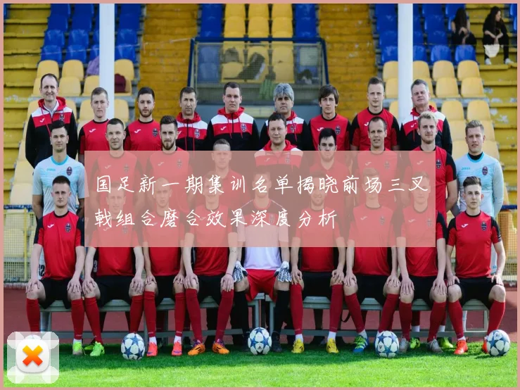 国足新一期集训名单揭晓前场三叉戟组合磨合效果深度分析