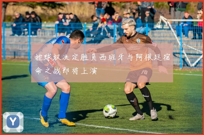 控球权决定胜负西班牙与阿根廷宿命之战即将上演
