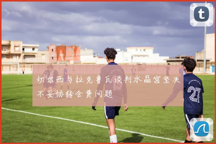 切尔西与拉克鲁瓦谈判水晶宫坚决不妥协转会费问题