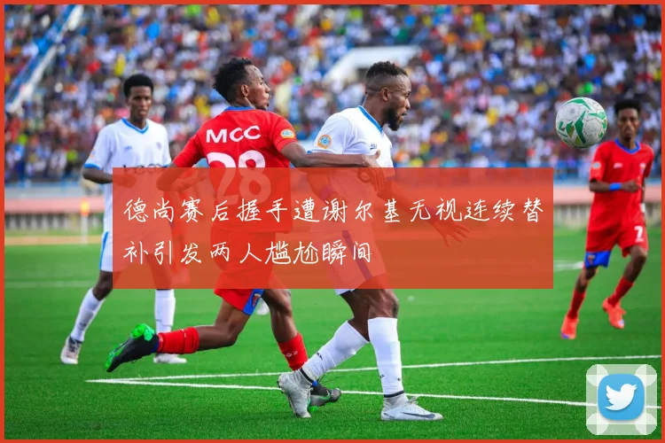 德尚赛后握手遭谢尔基无视连续替补引发两人尴尬瞬间