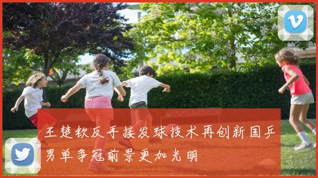王楚钦反手接发球技术再创新国乒男单争冠前景更加光明