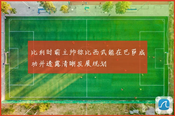 比利时前主帅称比西武能在巴萨成功并透露清晰发展规划